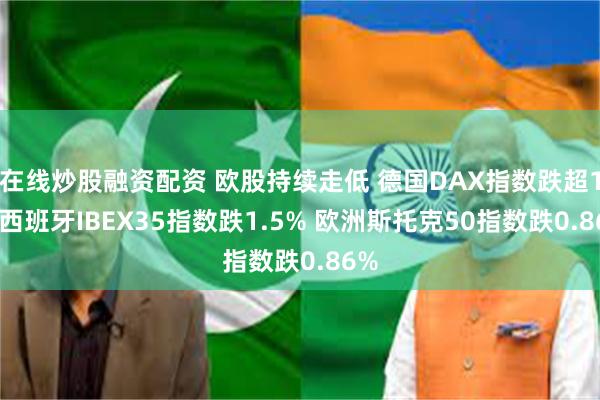 在线炒股融资配资 欧股持续走低 德国DAX指数跌超1% 西班牙IBEX35指数跌1.5% 欧洲斯托克50指数跌0.86%