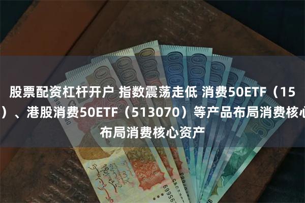 股票配资杠杆开户 指数震荡走低 消费50ETF（159798）、港股消费50ETF（513070）等产品布局消费核心资产