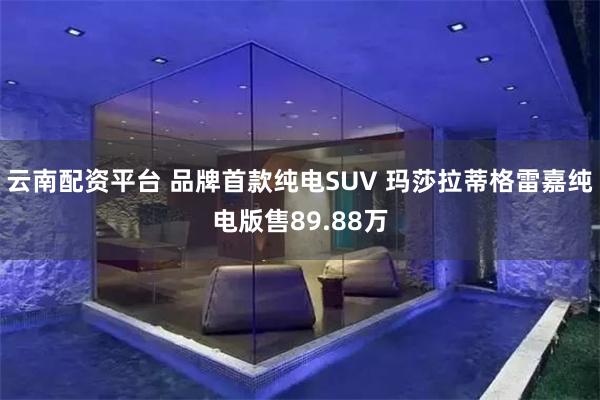 云南配资平台 品牌首款纯电SUV 玛莎拉蒂格雷嘉纯电版售89.88万