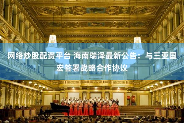 网络炒股配资平台 海南瑞泽最新公告：与三亚国宏签署战略合作协议
