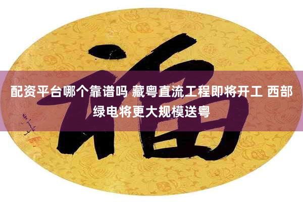 配资平台哪个靠谱吗 藏粤直流工程即将开工 西部绿电将更大规模送粤