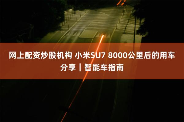网上配资炒股机构 小米SU7 8000公里后的用车分享｜智能车指南