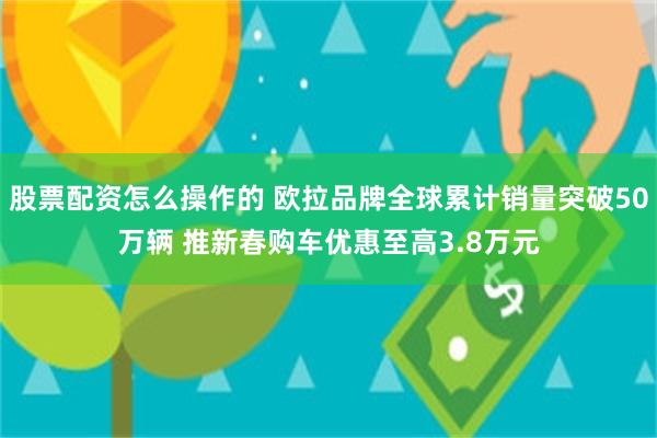 股票配资怎么操作的 欧拉品牌全球累计销量突破50万辆 推新春购车优惠至高3.8万元