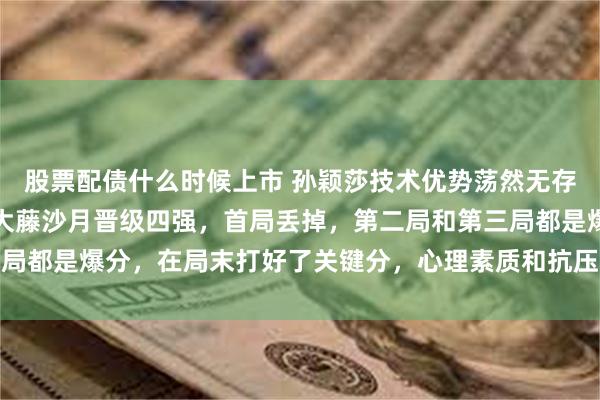 股票配债什么时候上市 孙颖莎技术优势荡然无存！重庆冠军赛艰难战胜大藤沙月晋级四强，首局丢掉，第二局和第三局都是爆分，在局末打好了关键分，心理素质和抗压能力好于对手，这