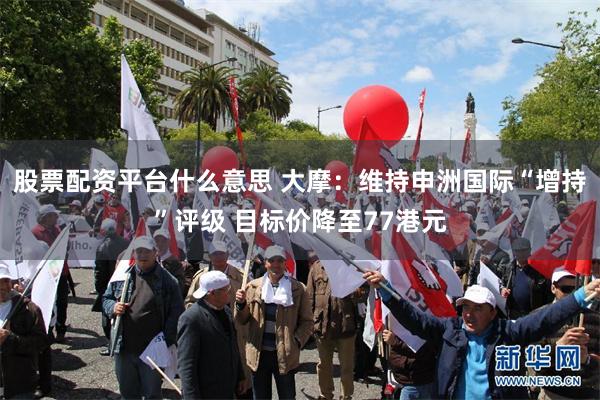 股票配资平台什么意思 大摩：维持申洲国际“增持”评级 目标价降至77港元