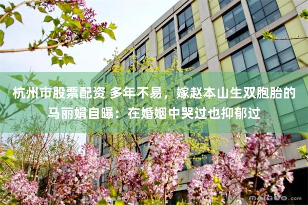 杭州市股票配资 多年不易，嫁赵本山生双胞胎的马丽娟自曝：在婚姻中哭过也抑郁过