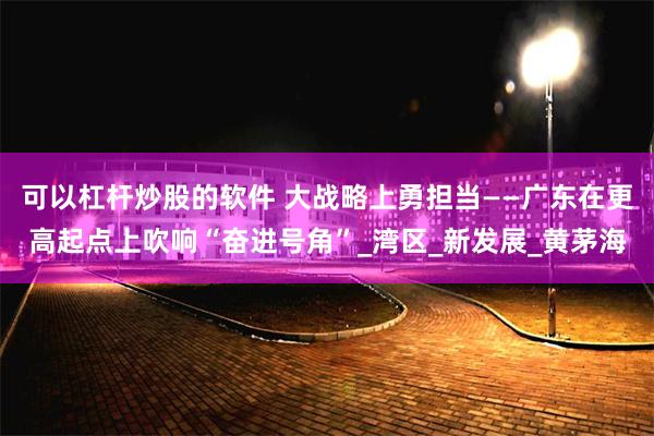 可以杠杆炒股的软件 大战略上勇担当——广东在更高起点上吹响“奋进号角”_湾区_新发展_黄茅海