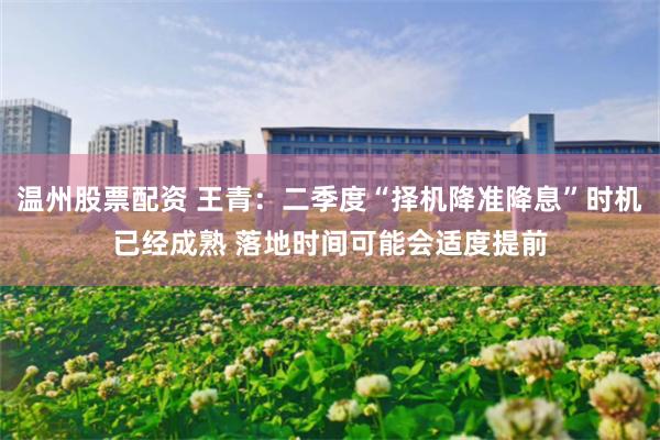 温州股票配资 王青：二季度“择机降准降息”时机已经成熟 落地时间可能会适度提前
