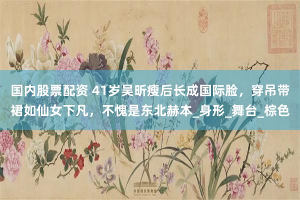 国内股票配资 41岁吴昕瘦后长成国际脸，穿吊带裙如仙女下凡，不愧是东北赫本_身形_舞台_棕色