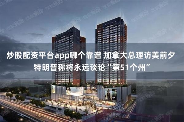 炒股配资平台app哪个靠谱 加拿大总理访美前夕 特朗普称将永远谈论“第51个州”