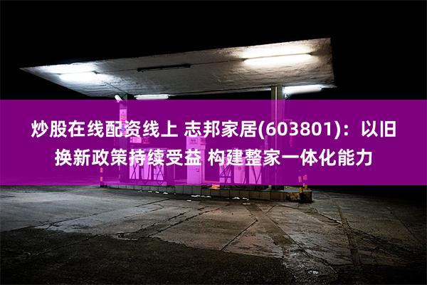 炒股在线配资线上 志邦家居(603801)：以旧换新政策持续受益 构建整家一体化能力