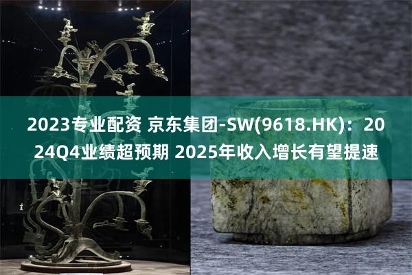 2023专业配资 京东集团-SW(9618.HK)：2024Q4业绩超预期 2025年收入增长有望提速