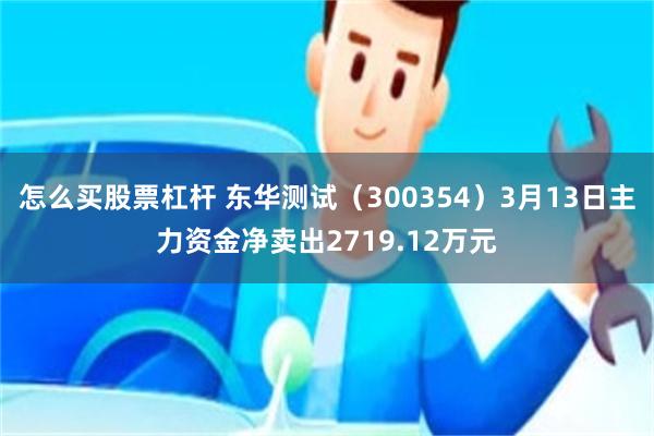怎么买股票杠杆 东华测试（300354）3月13日主力资金净卖出2719.12万元