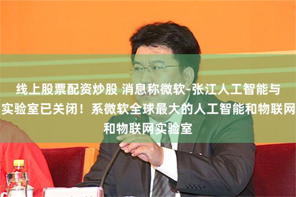 线上股票配资炒股 消息称微软-张江人工智能与物联网实验室已关闭！系微软全球最大的人工智能和物联网实验室