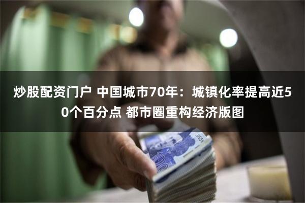 炒股配资门户 中国城市70年：城镇化率提高近50个百分点 都市圈重构经济版图