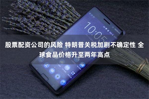 股票配资公司的风险 特朗普关税加剧不确定性 全球食品价格升至两年高点