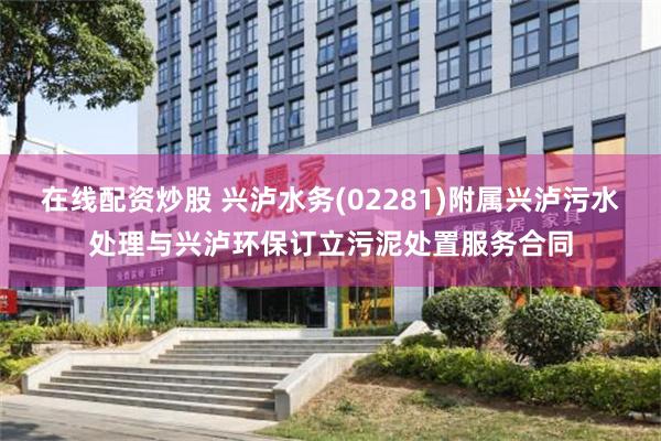 在线配资炒股 兴泸水务(02281)附属兴泸污水处理与兴泸环保订立污泥处置服务合同