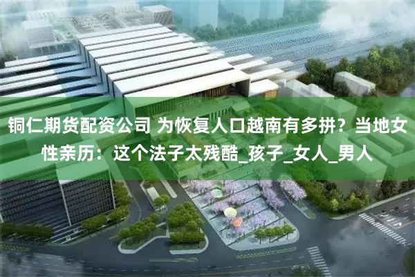 铜仁期货配资公司 为恢复人口越南有多拼？当地女性亲历：这个法子太残酷_孩子_女人_男人