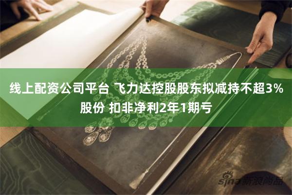 线上配资公司平台 飞力达控股股东拟减持不超3%股份 扣非净利2年1期亏