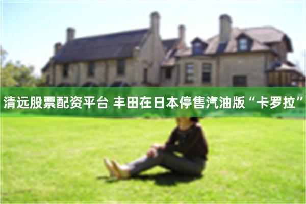 清远股票配资平台 丰田在日本停售汽油版“卡罗拉”