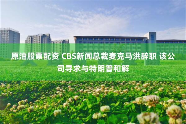 原油股票配资 CBS新闻总裁麦克马洪辞职 该公司寻求与特朗普和解