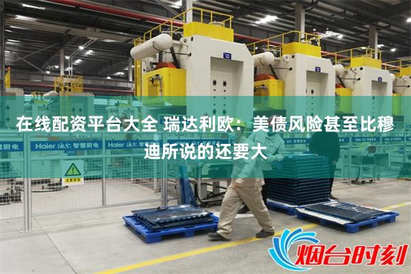 在线配资平台大全 瑞达利欧：美债风险甚至比穆迪所说的还要大