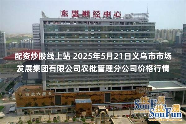 配资炒股线上站 2025年5月21日义乌市市场发展集团有限公司农批管理分公司价格行情