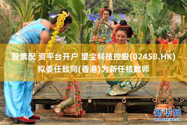 股票配 资平台开户 望尘科技控股(02458.HK)拟委任致同(香港)为新任核数师