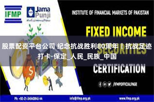 股票配资平台公司 纪念抗战胜利80周年丨抗战足迹打卡·保定_人民_民族_中国