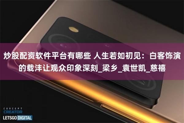 炒股配资软件平台有哪些 人生若如初见：白客饰演的载沣让观众印象深刻_梁乡_袁世凯_慈禧
