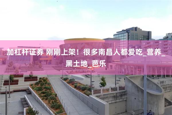 加杠杆证券 刚刚上架！很多南昌人都爱吃_营养_黑土地_芭乐