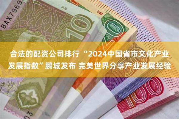 合法的配资公司排行 “2024中国省市文化产业发展指数”鹏城发布 完美世界分享产业发展经验