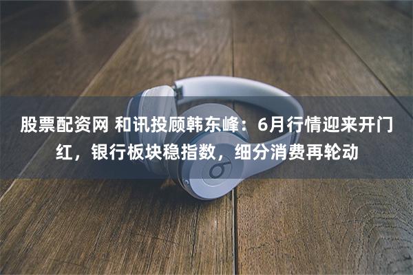 股票配资网 和讯投顾韩东峰：6月行情迎来开门红，银行板块稳指数，细分消费再轮动