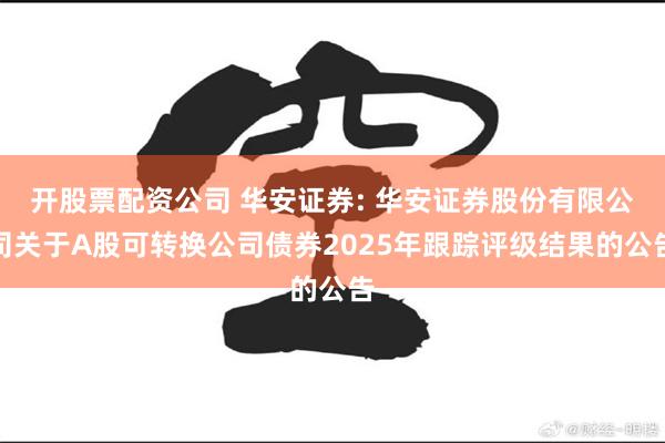 开股票配资公司 华安证券: 华安证券股份有限公司关于A股可转换公司债券2025年跟踪评级结果的公告