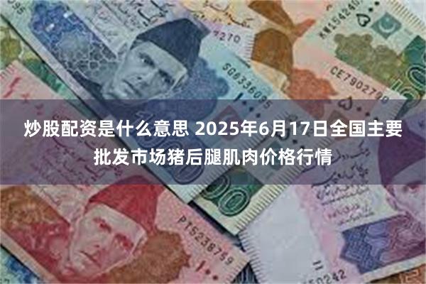 炒股配资是什么意思 2025年6月17日全国主要批发市场猪后腿肌肉价格行情