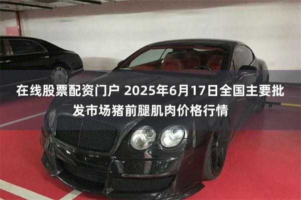 在线股票配资门户 2025年6月17日全国主要批发市场猪前腿肌肉价格行情