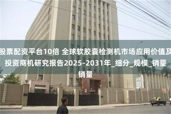 股票配资平台10倍 全球软胶囊检测机市场应用价值及投资商机研究报告2025-2031年_细分_规模_销量