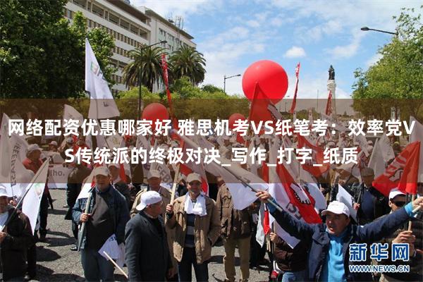 网络配资优惠哪家好 雅思机考VS纸笔考：效率党VS传统派的终极对决_写作_打字_纸质