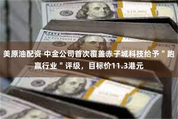美原油配资 中金公司首次覆盖赤子城科技给予＂跑赢行业＂评级，目标价11.3港元