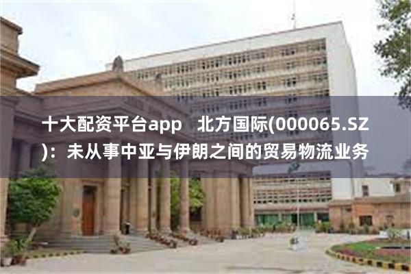 十大配资平台app   北方国际(000065.SZ)：未从事中亚与伊朗之间的贸易物流业务