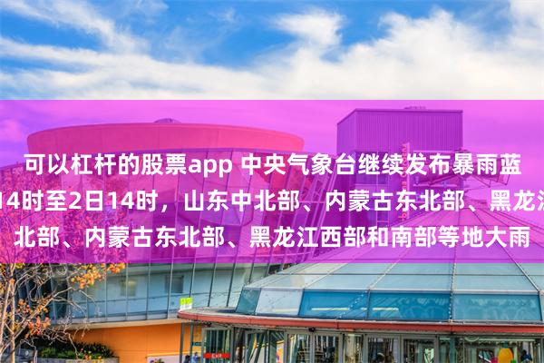 可以杠杆的股票app 中央气象台继续发布暴雨蓝色预警：预计7月1日14时至2日14时，山东中北部、内蒙古东北部、黑龙江西部和南部等地大雨