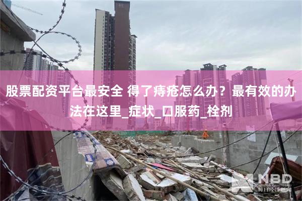 股票配资平台最安全 得了痔疮怎么办？最有效的办法在这里_症状_口服药_栓剂