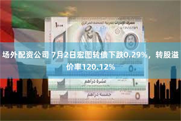 场外配资公司 7月2日宏图转债下跌0.29%，转股溢价率120.12%