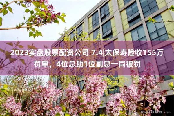2023实盘股票配资公司 7.4|太保寿险收155万罚单，4位总助1位副总一同被罚