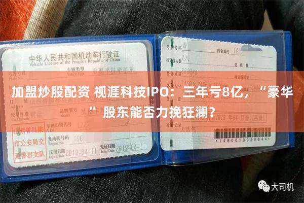 加盟炒股配资 视涯科技IPO：三年亏8亿，“豪华” 股东能否力挽狂澜？