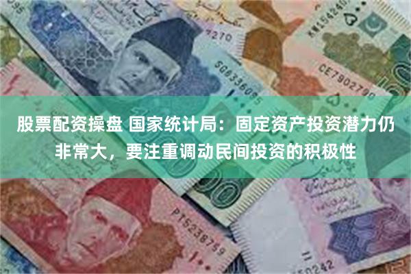股票配资操盘 国家统计局：固定资产投资潜力仍非常大，要注重调动民间投资的积极性