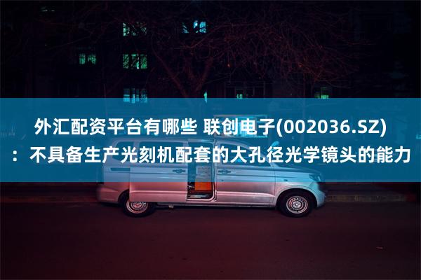 外汇配资平台有哪些 联创电子(002036.SZ)：不具备生产光刻机配套的大孔径光学镜头的能力