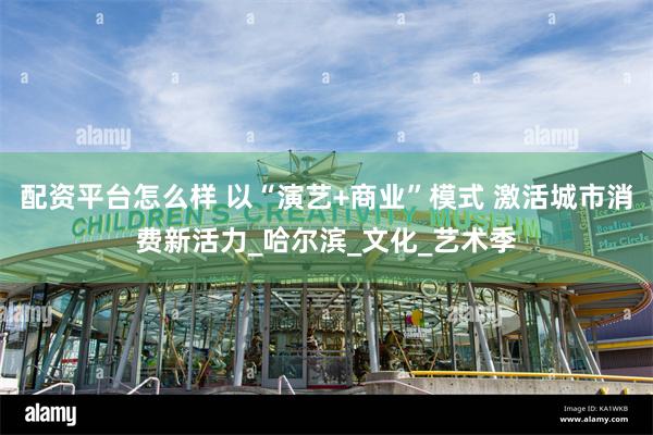 配资平台怎么样 以“演艺+商业”模式 激活城市消费新活力_哈尔滨_文化_艺术季