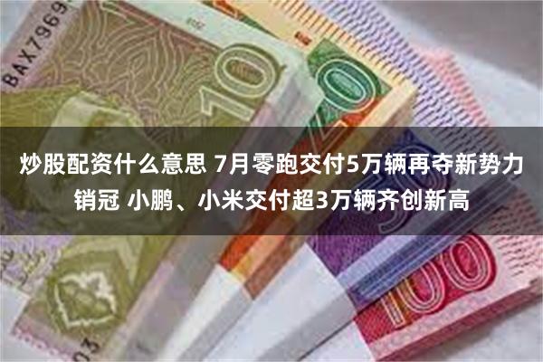 炒股配资什么意思 7月零跑交付5万辆再夺新势力销冠 小鹏、小米交付超3万辆齐创新高