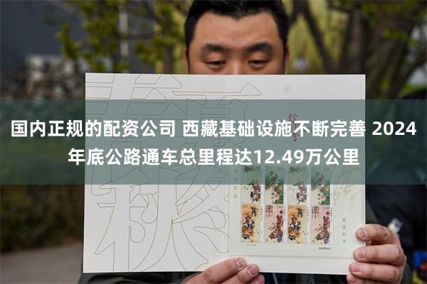 国内正规的配资公司 西藏基础设施不断完善 2024年底公路通车总里程达12.49万公里